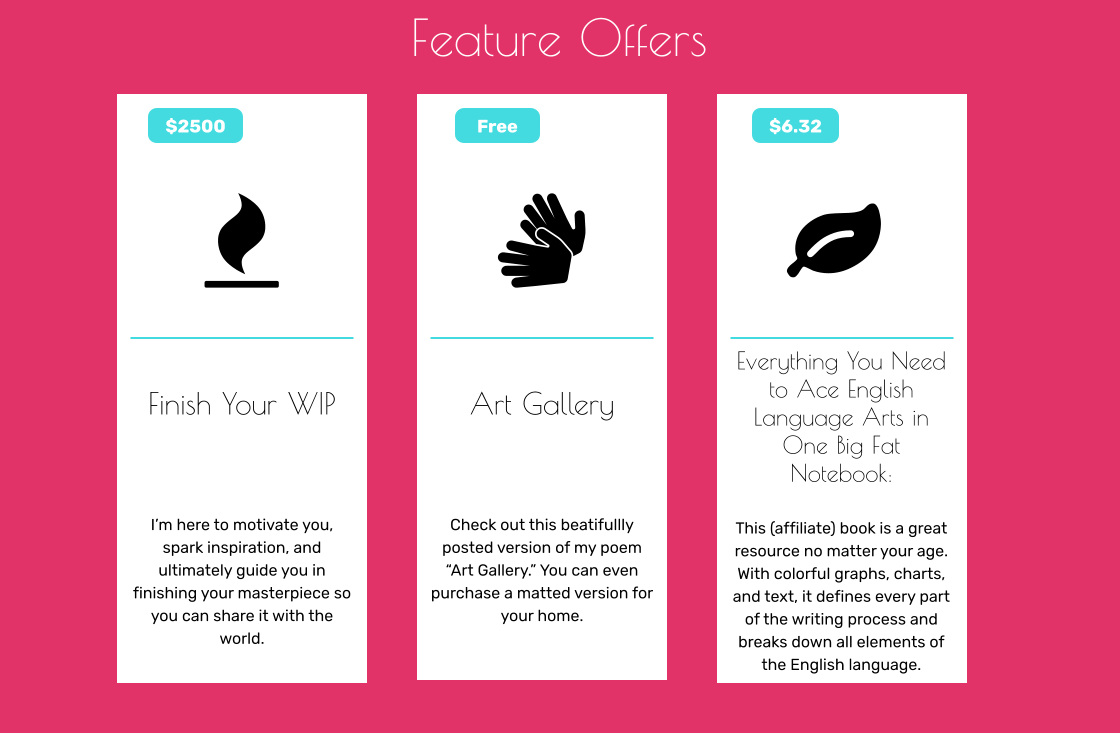 Feature Offers  Finish Your WIP      I’m here to motivate you, spark inspiration, and ultimately guide you in finishing your masterpiece so you can share it with the world.   $2500  Art Gallery      Check out this beatifullly posted version of my poem “Art Gallery.” You can even purchase a matted version for your home.      Free  Everything You Need to Ace English Language Arts in One Big Fat Notebook:    This (affiliate) book is a great resource no matter your age. With colorful graphs, charts, and text, it defines every part of the writing process and breaks down all elements of the English language.  $6.32